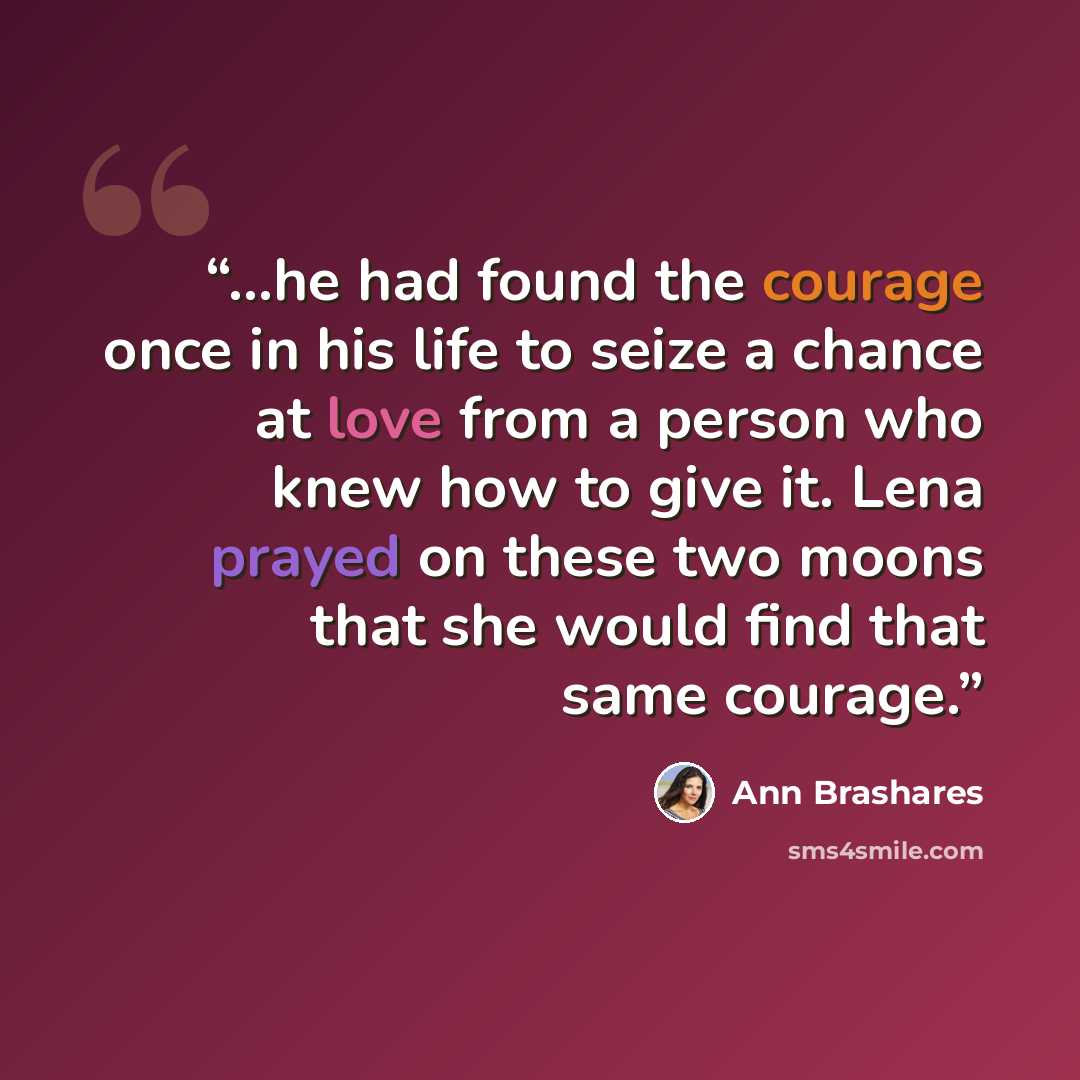 “...he had found the courage once in his life to seize a chance at love from a person who knew how to give it. Lena prayed on these two moons that she would find that same courage.” quote by Ann Brashares