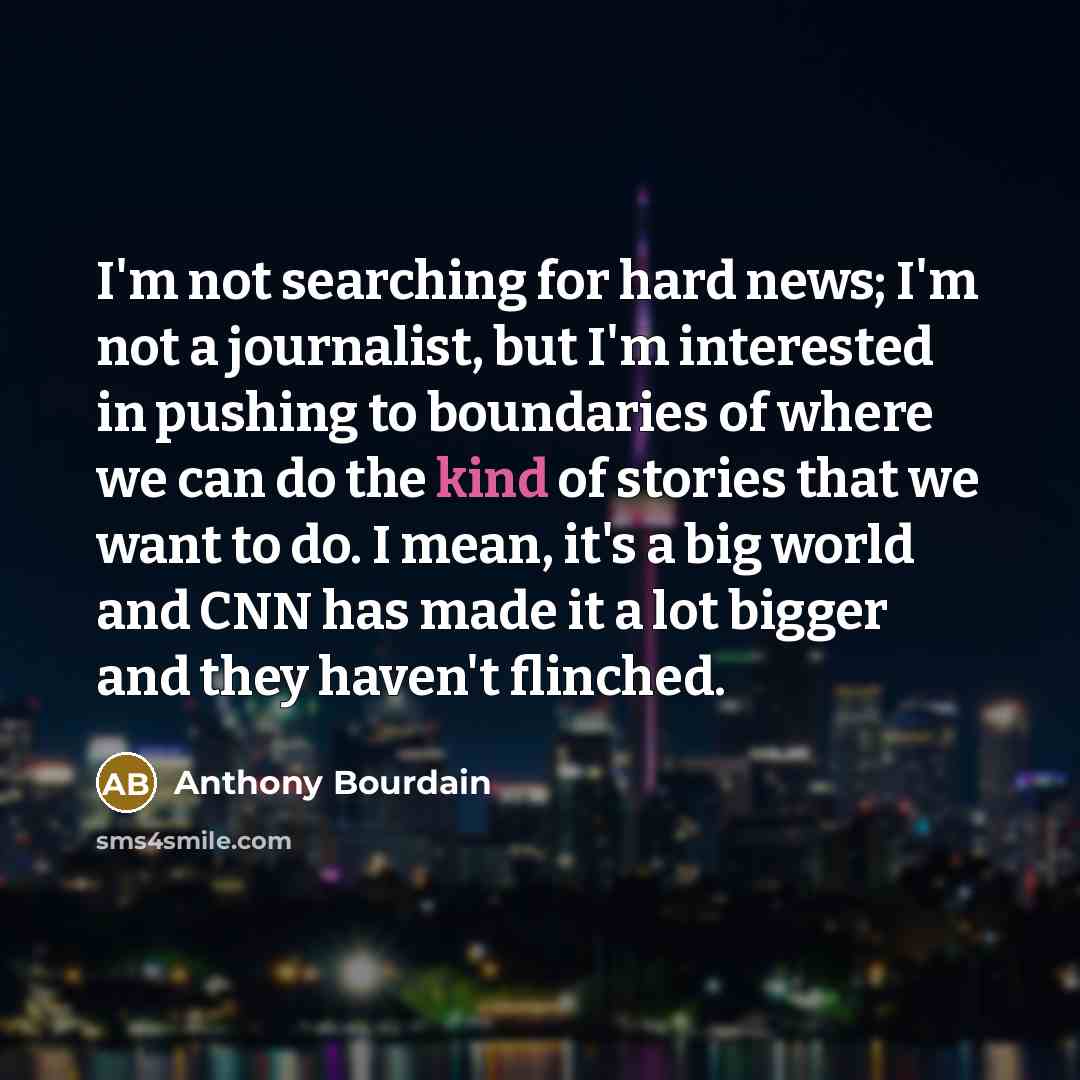 “I'm not searching for hard news; I'm not a journalist, but I'm interested in pushing to boundaries of where we can do the kind of stories that we want to do. I mean, it's a big world and CNN has made it a lot bigger and they haven't flinched.” quote by Anthony Bourdain
