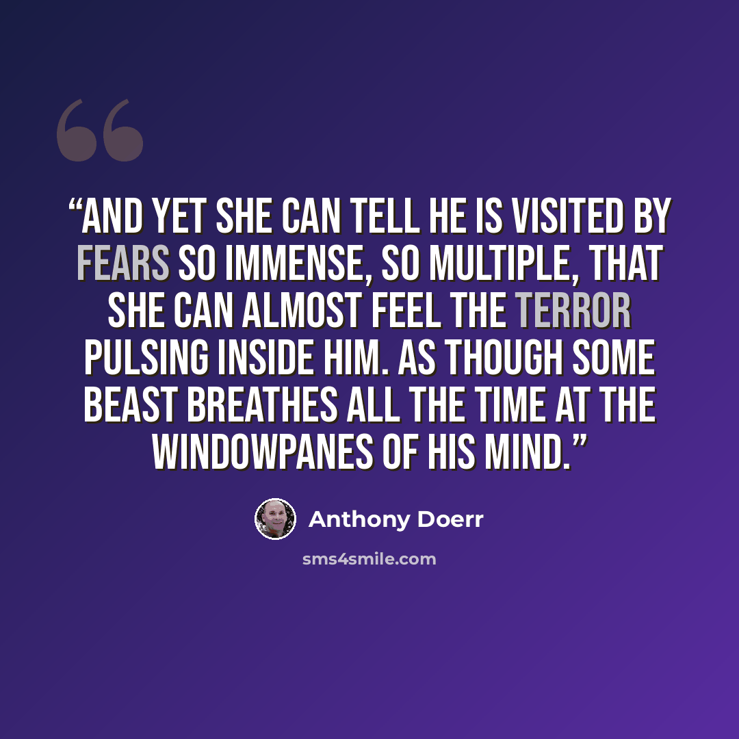 “And yet she can tell he is visited by fears so immense, so multiple, that she can almost feel the terror pulsing inside him. As though some beast breathes all the time at the windowpanes of his mind.” quote by Anthony Doerr