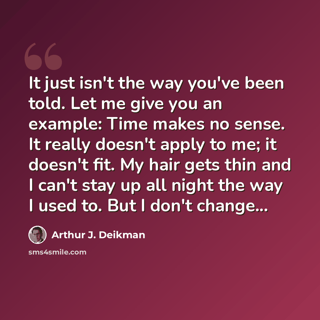 “It just isn't the way you've been told. Let me give you an example: Time makes no sense. It really doesn't apply to me; it doesn't fit. My hair gets thin and I can't stay up all night the way I used to. But I don't change...” quote by Arthur J. Deikman