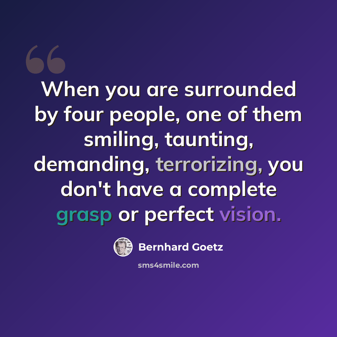 “When you are surrounded by four people, one of them smiling, taunting, demanding, terrorizing, you don't have a complete grasp or perfect vision.” quote by Bernhard Goetz