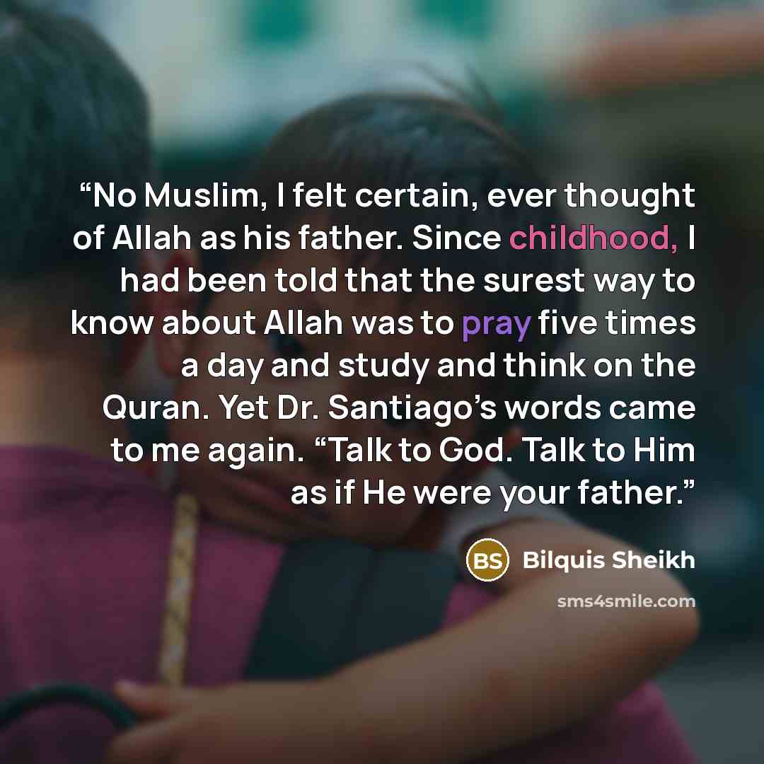 “No Muslim, I felt certain, ever thought of Allah as his father. Since childhood, I had been told that the surest way to know about Allah was to pray five times a day and study and think on the Quran. Yet Dr. Santiago’s words came to me again. “Talk to God. Talk to Him as if He were your father.” quote by Bilquis Sheikh
