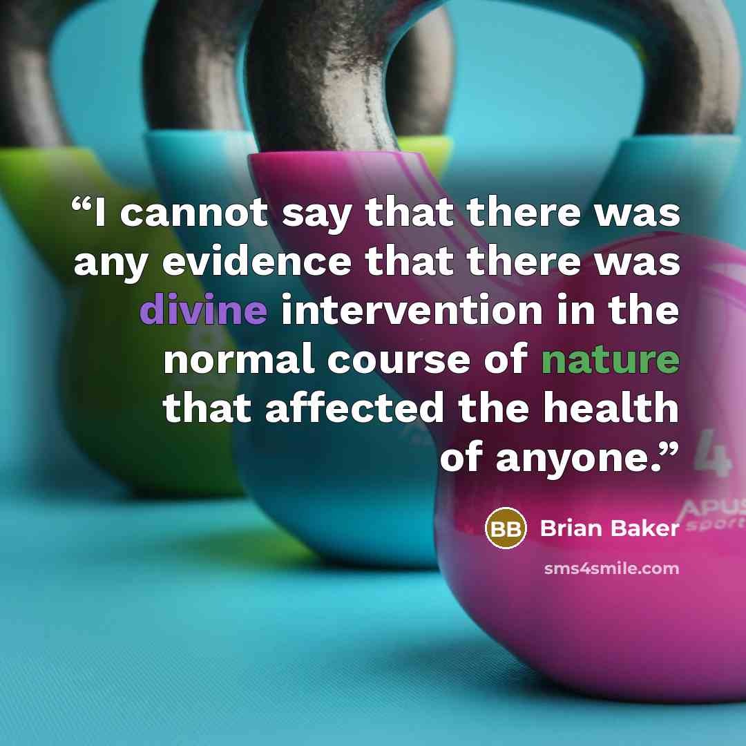 “I cannot say that there was any evidence that there was divine intervention in the normal course of nature that affected the health of anyone.” quote by Brian Baker