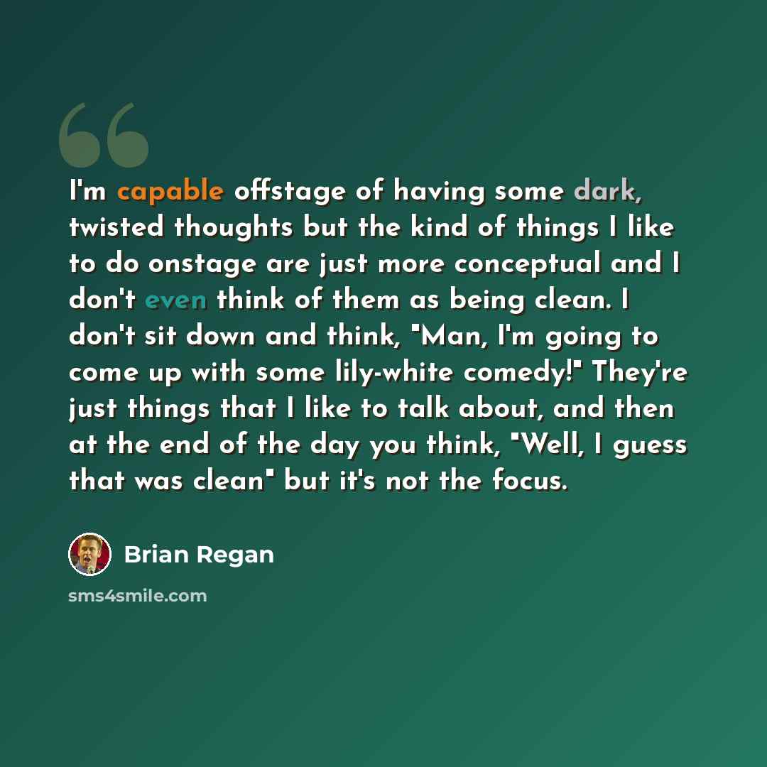 “I'm capable offstage of having some dark, twisted thoughts but the kind of things I like to do onstage are just more conceptual and I don't even think of them as being clean. I don't sit down and think, "Man, I'm going to come up with some lily-white comedy!" They're just things that I like to…” quote by Brian Regan