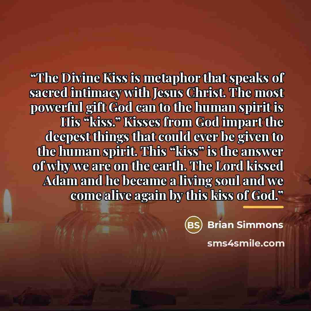 “The Divine Kiss is metaphor that speaks of sacred intimacy with Jesus Christ. The most powerful gift God can to the human spirit is His “kiss.” Kisses from God impart the deepest things that could ever be given to the human spirit. This “kiss” is the answer of why we are on the earth. The Lord…” quote by Brian Simmons