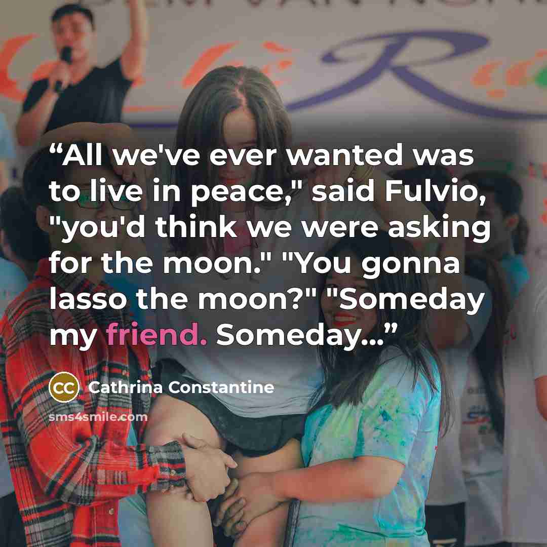 “All we've ever wanted was to live in peace," said Fulvio, "you'd think we were asking for the moon." "You gonna lasso the moon?" "Someday my friend. Someday...” quote by Cathrina Constantine