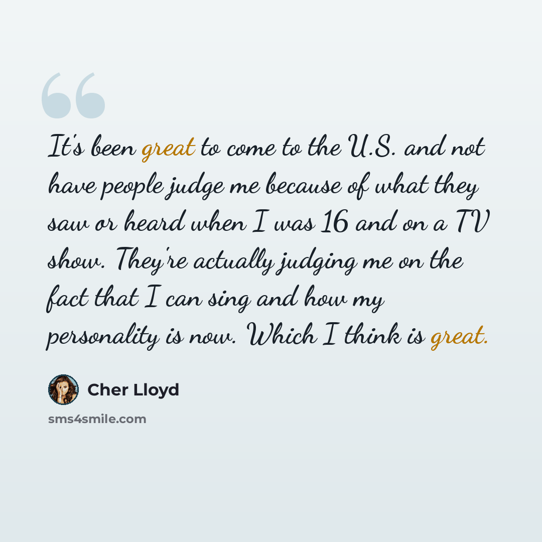 “It's been great to come to the U.S. and not have people judge me because of what they saw or heard when I was 16 and on a TV show. They're actually judging me on the fact that I can sing and how my personality is now. Which I think is great.” quote by Cher Lloyd