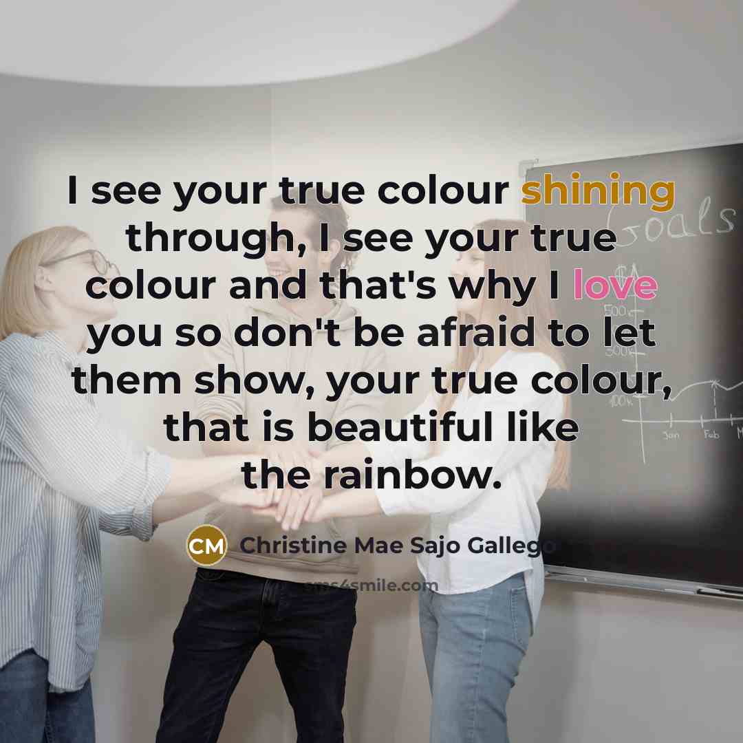 “I see your true colour shining through, I see your true colour and that's why I love you so don't be afraid to let them show, your true colour, that is beautiful like the rainbow.” quote by Christine Mae Sajo Gallego