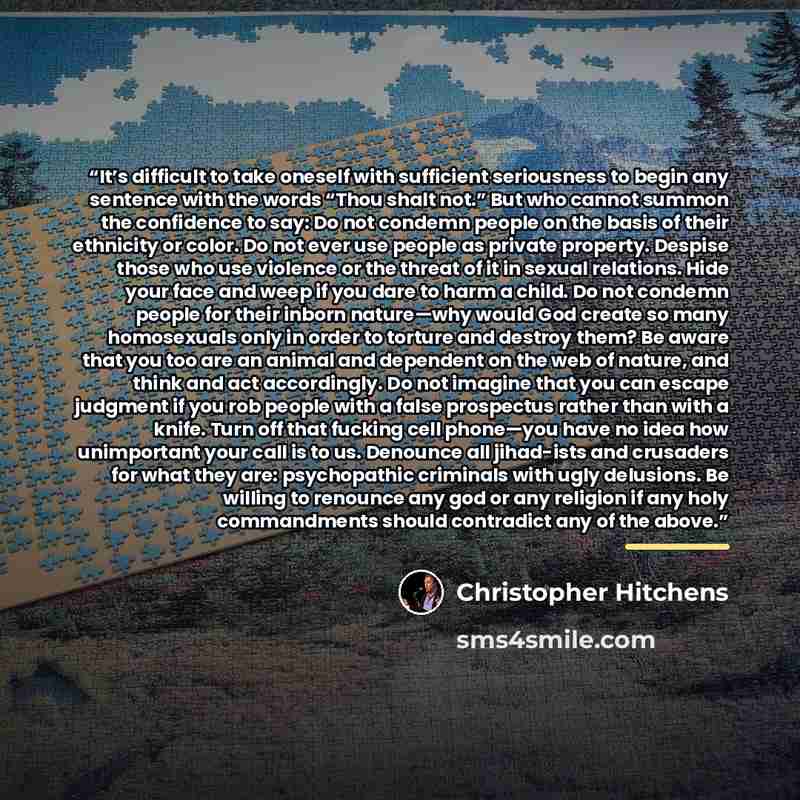 “It’s difficult to take oneself with sufficient seriousness to begin any sentence with the words “Thou shalt not.” But who cannot summon the confidence to say: Do not condemn people on the basis of their ethnicity or color. Do not ever use people as private property. Despise those who use violence…” quote by Christopher Hitchens