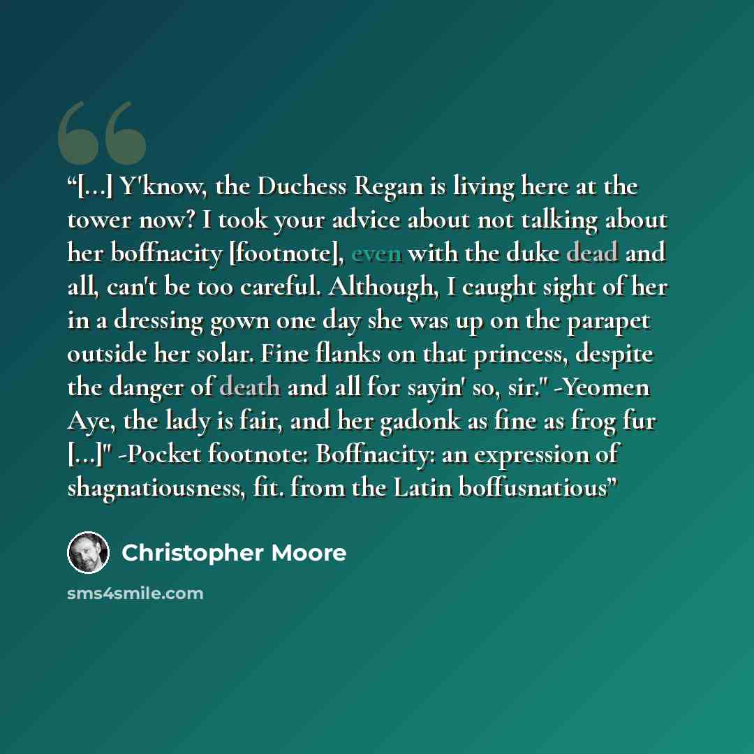 “[...] Y'know, the Duchess Regan is living here at the tower now? I took your advice about not talking about her boffnacity [footnote], even with the duke dead and all, can't be too careful. Although, I caught sight of her in a dressing gown one day she was up on the parapet outside her solar. Fine…” quote by Christopher Moore