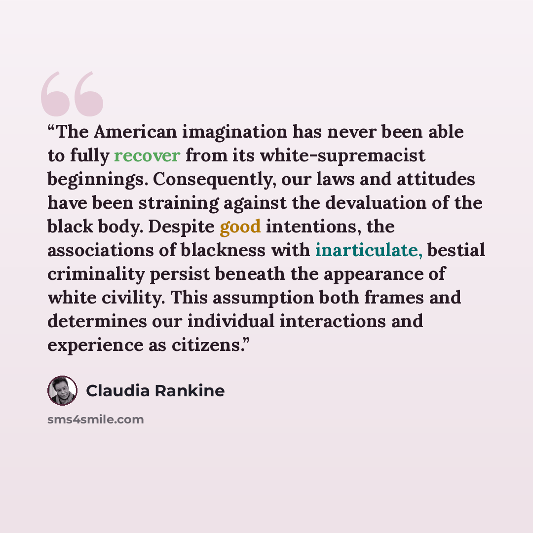 “The American imagination has never been able to fully recover from its white-supremacist beginnings. Consequently, our laws and attitudes have been straining against the devaluation of the black body. Despite good intentions, the associations of blackness with inarticulate, bestial criminality…” quote by Claudia Rankine