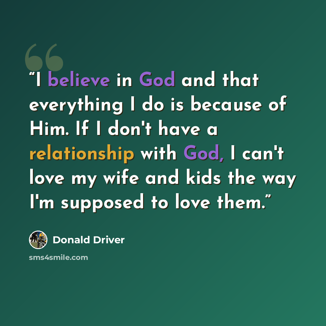 “I believe in God and that everything I do is because of Him. If I don't have a relationship with God, I can't love my wife and kids the way I'm supposed to love them.” quote by Donald Driver