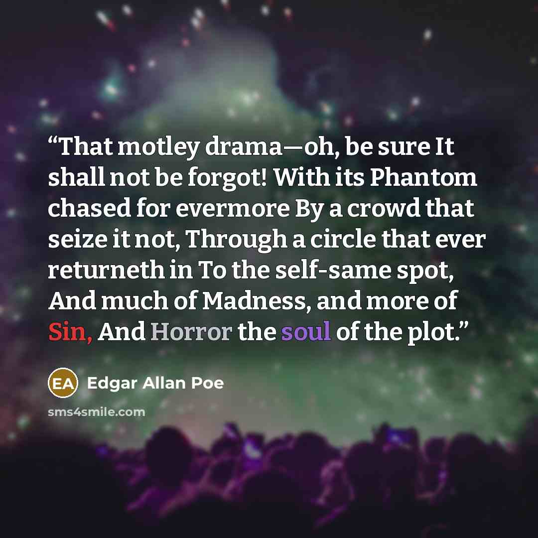 “That motley drama—oh, be sure It shall not be forgot! With its Phantom chased for evermore By a crowd that seize it not, Through a circle that ever returneth in To the self-same spot, And much of Madness, and more of Sin, And Horror the soul of the plot.” quote by Edgar Allan Poe