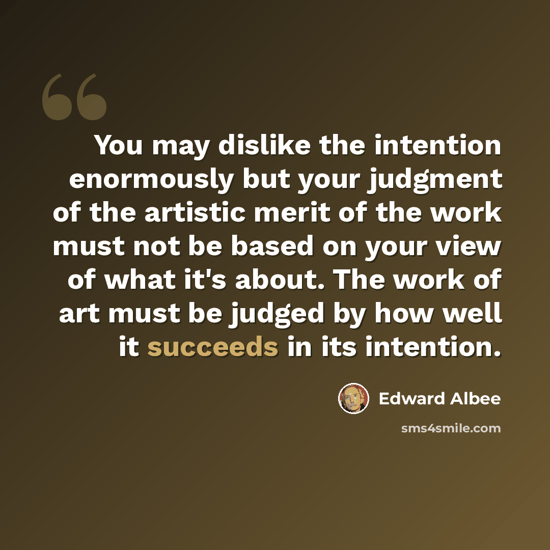 “You may dislike the intention enormously but your judgment of the artistic merit of the work must not be based on your view of what it's about. The work of art must be judged by how well it succeeds in its intention.” quote by Edward Albee