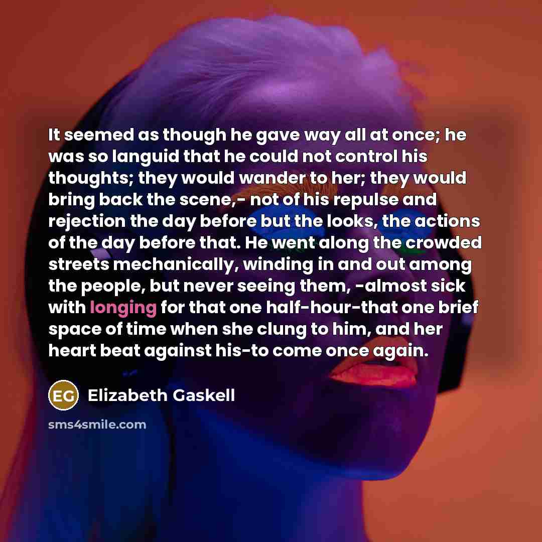 “It seemed as though he gave way all at once; he was so languid that he could not control his thoughts; they would wander to her; they would bring back the scene,- not of his repulse and rejection the day before but the looks, the actions of the day before that. He went along the crowded streets…” quote by Elizabeth Gaskell