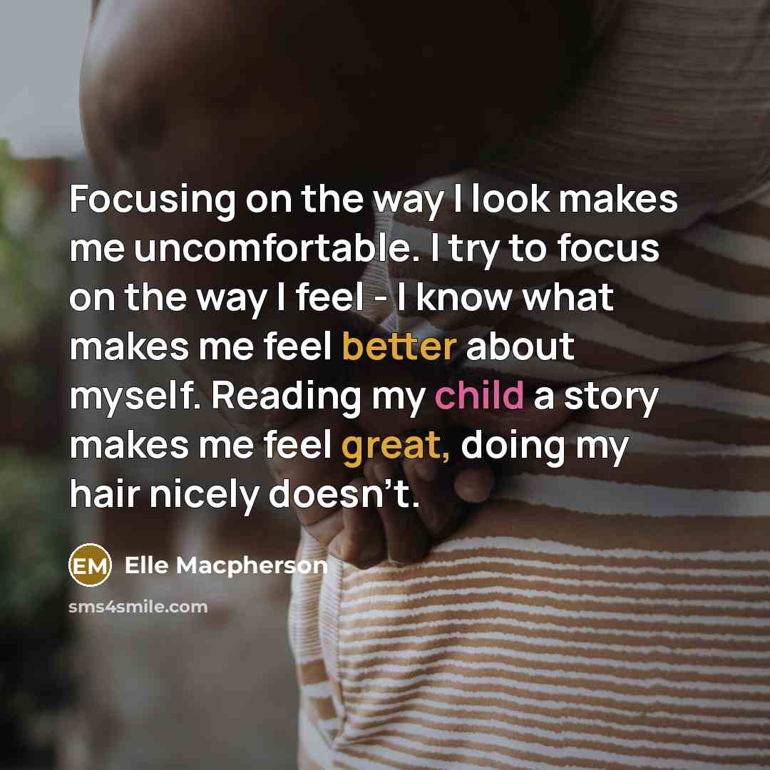 “Focusing on the way I look makes me uncomfortable. I try to focus on the way I feel - I know what makes me feel better about myself. Reading my child a story makes me feel great, doing my hair nicely doesn't.” quote by Elle Macpherson