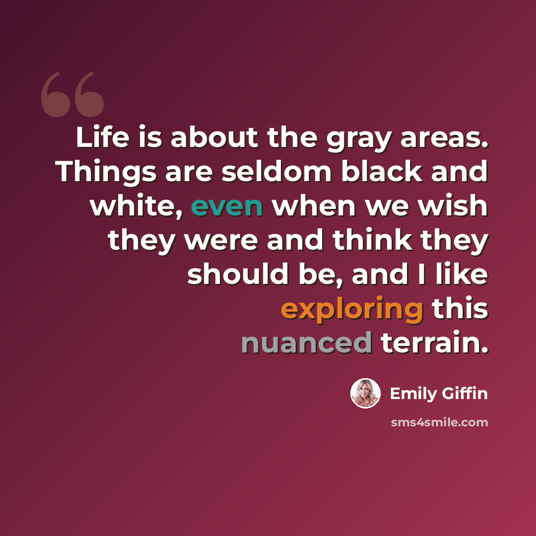 “Life is about the gray areas. Things are seldom black and white, even when we wish they were and think they should be, and I like exploring this nuanced terrain.” quote by Emily Giffin