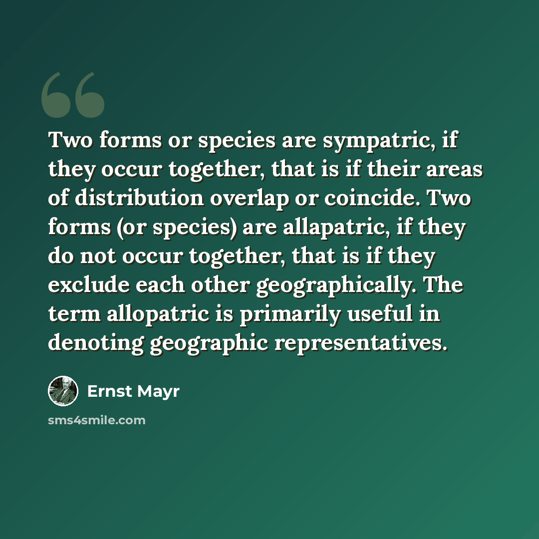 “Two forms or species are sympatric, if they occur together, that is if their areas of distribution overlap or coincide. Two forms (or species) are allapatric, if they do not occur together, that is if they exclude each other geographically. The term allopatric is primarily useful in denoting…” quote by Ernst Mayr