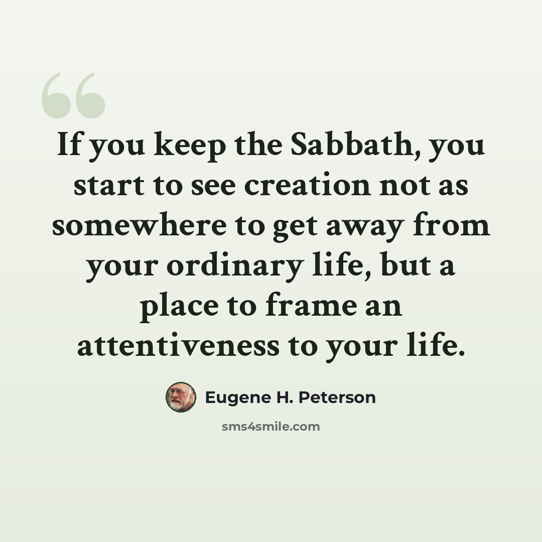 “If you keep the Sabbath, you start to see creation not as somewhere to get away from your ordinary life, but a place to frame an attentiveness to your life.” quote by Eugene H. Peterson