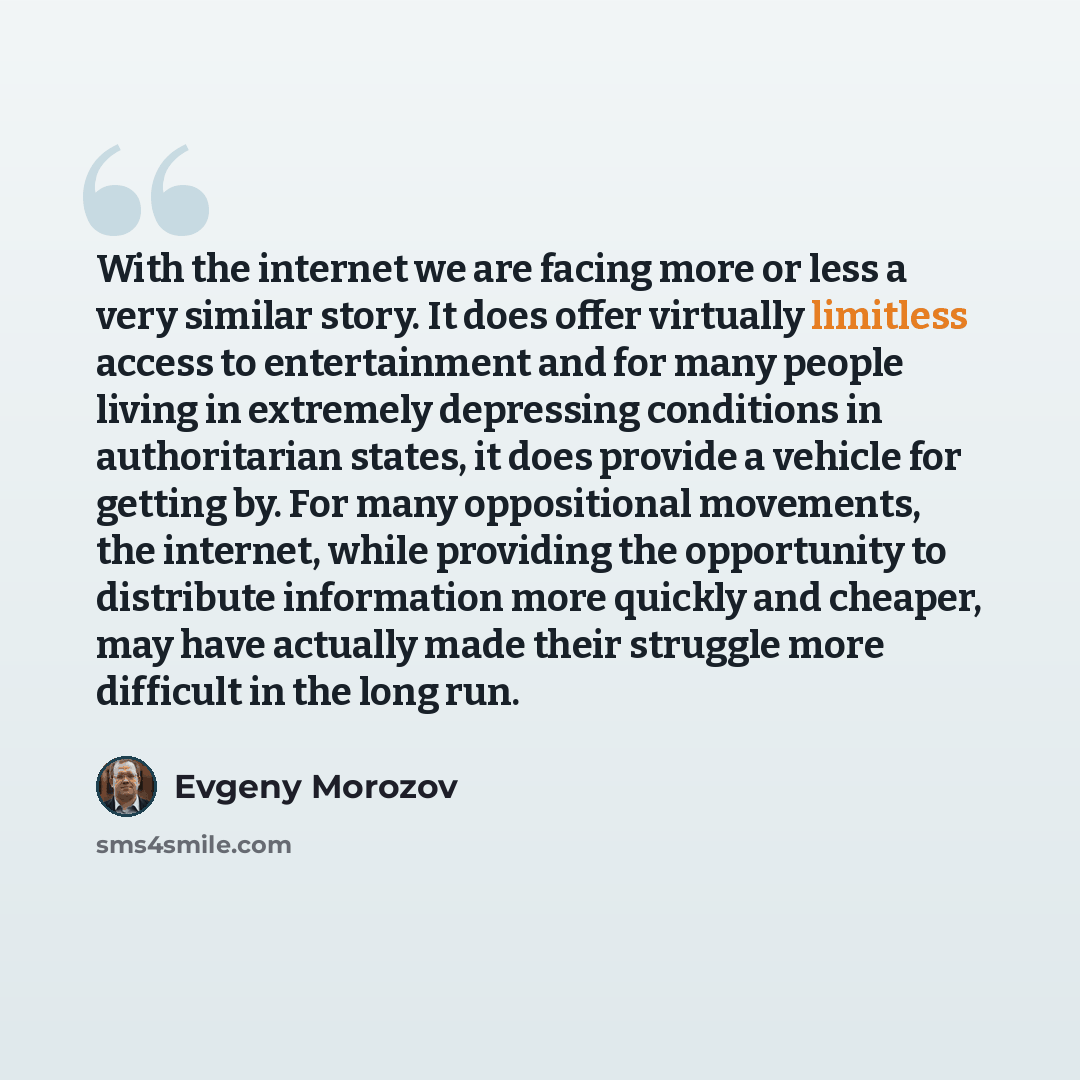“With the internet we are facing more or less a very similar story. It does offer virtually limitless access to entertainment and for many people living in extremely depressing conditions in authoritarian states, it does provide a vehicle for getting by. For many oppositional movements, the…” quote by Evgeny Morozov