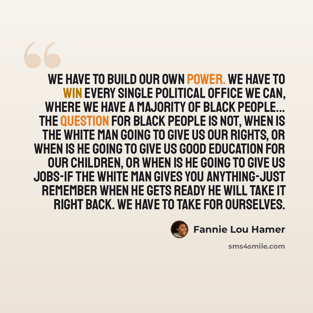 “We have to build our own power. We have to win every single political office we can, where we have a majority of black people... The question for black people is not, when is the white man going to give us our rights, or when is he going to give us good education for our children, or when is he…” quote by Fannie Lou Hamer