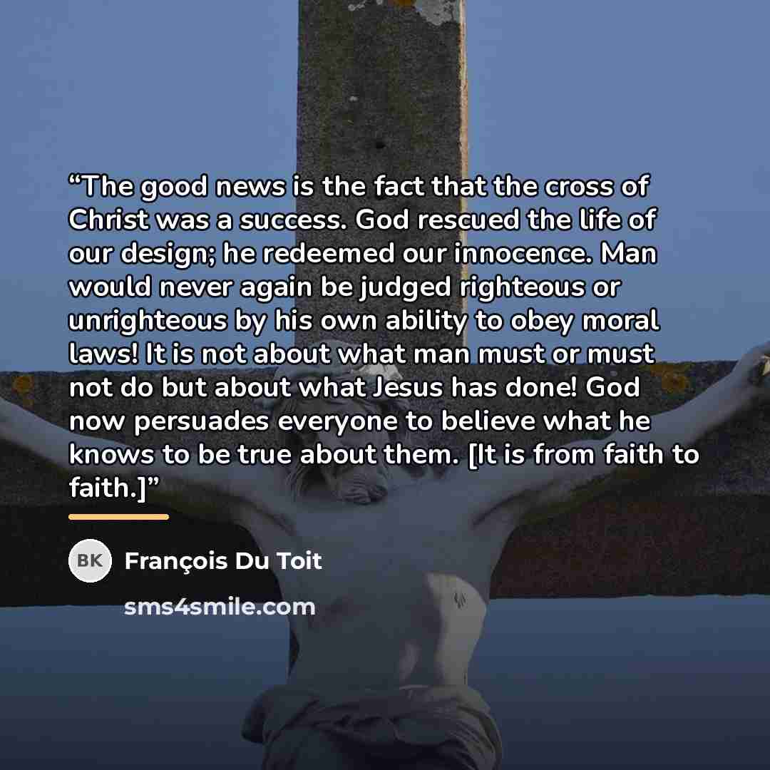 “The good news is the fact that the cross of Christ was a success. God rescued the life of our design; he redeemed our innocence. Man would never again be judged righteous or unrighteous by his own ability to obey moral laws! It is not about what man must or must not do but about what Jesus has…” quote by François Du Toit