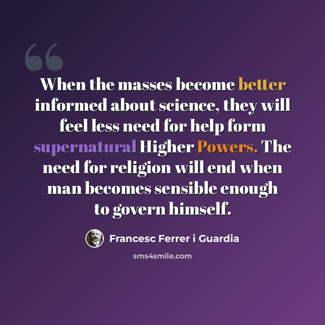 “When the masses become better informed about science, they will feel less need for help form supernatural Higher Powers. The need for religion will end when man becomes sensible enough to govern himself.” quote by Francesc Ferrer i Guardia