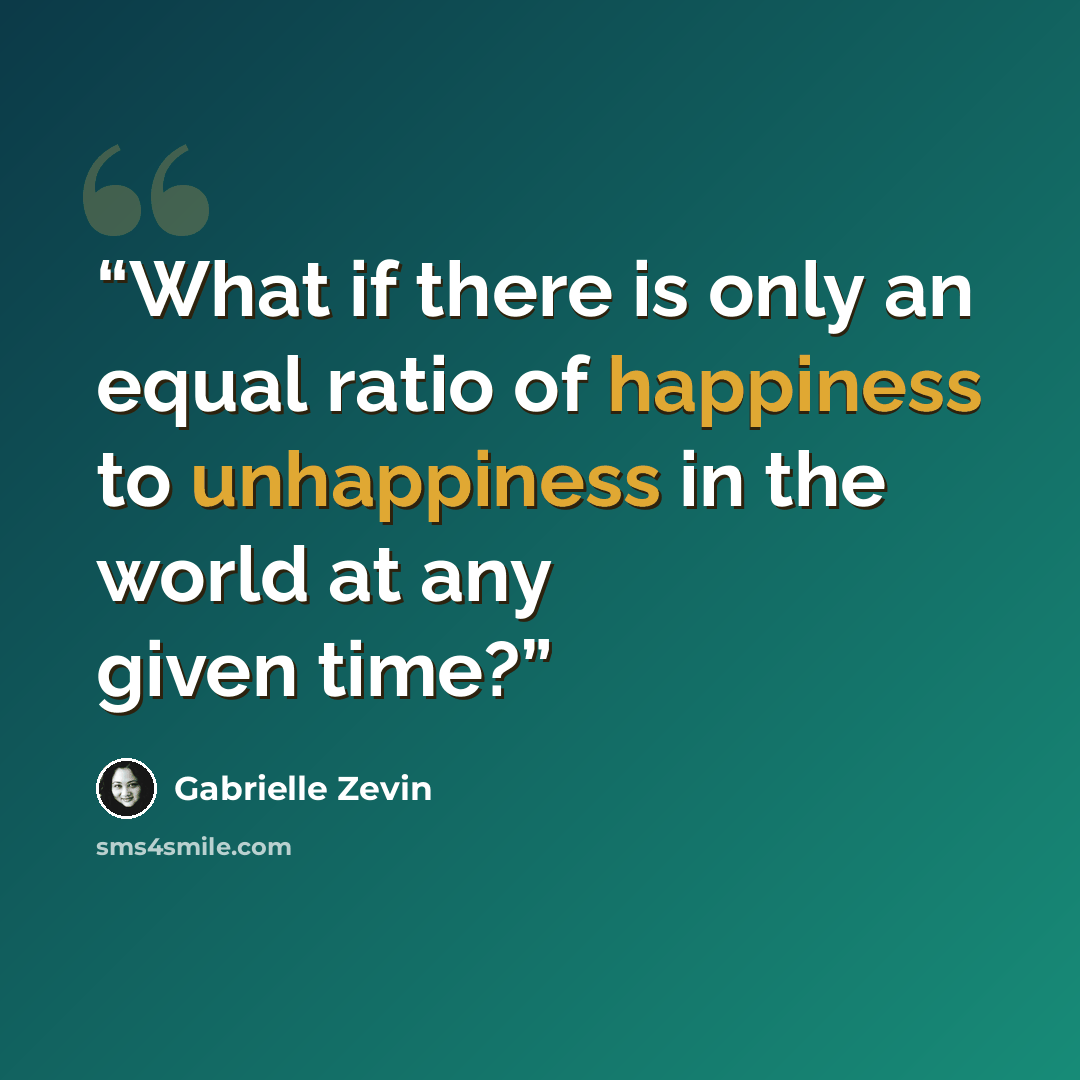 “What if there is only an equal ratio of happiness to unhappiness in the world at any given time?” quote by Gabrielle Zevin