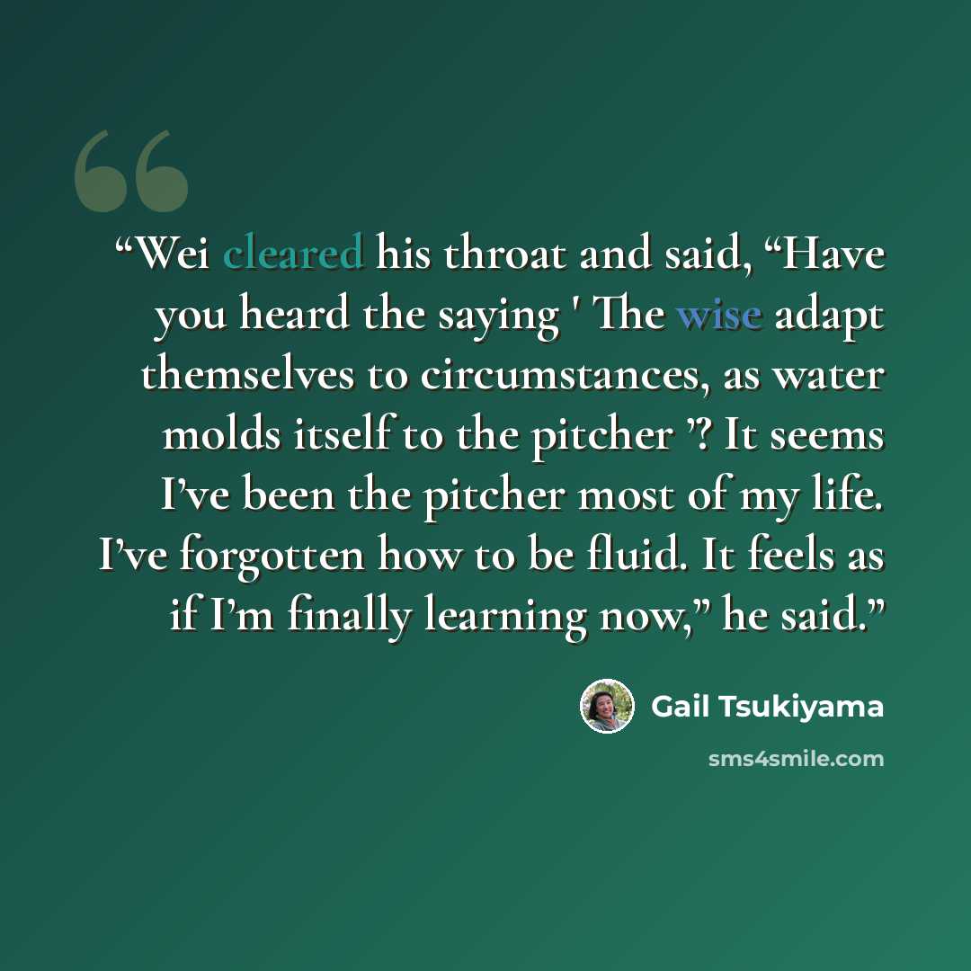 “Wei cleared his throat and said, “Have you heard the saying ' The wise adapt themselves to circumstances, as water molds itself to the pitcher ’? It seems I’ve been the pitcher most of my life. I’ve forgotten how to be fluid. It feels as if I’m finally learning now,” he said.” quote by Gail Tsukiyama