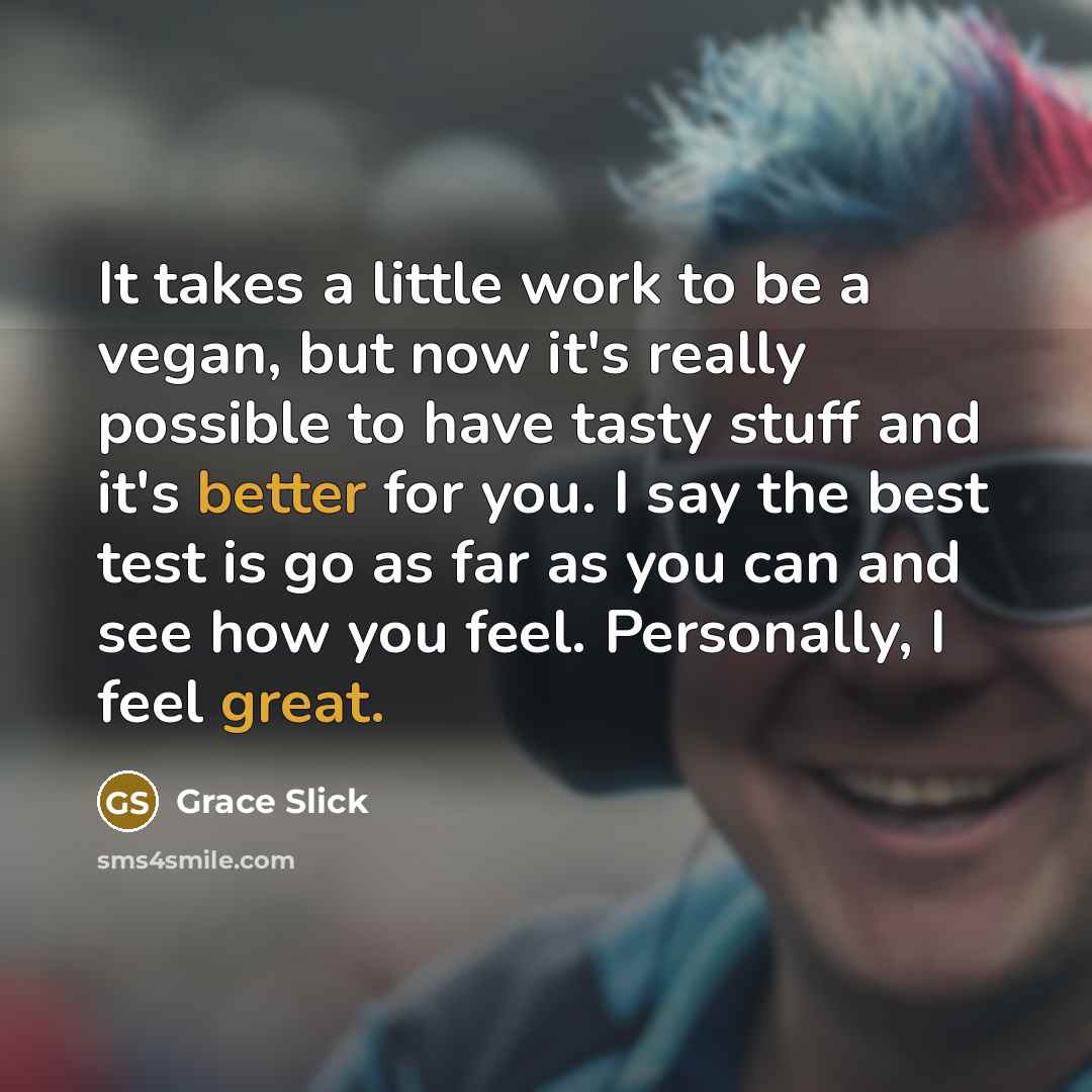 “It takes a little work to be a vegan, but now it's really possible to have tasty stuff and it's better for you. I say the best test is go as far as you can and see how you feel. Personally, I feel great.” quote by Grace Slick