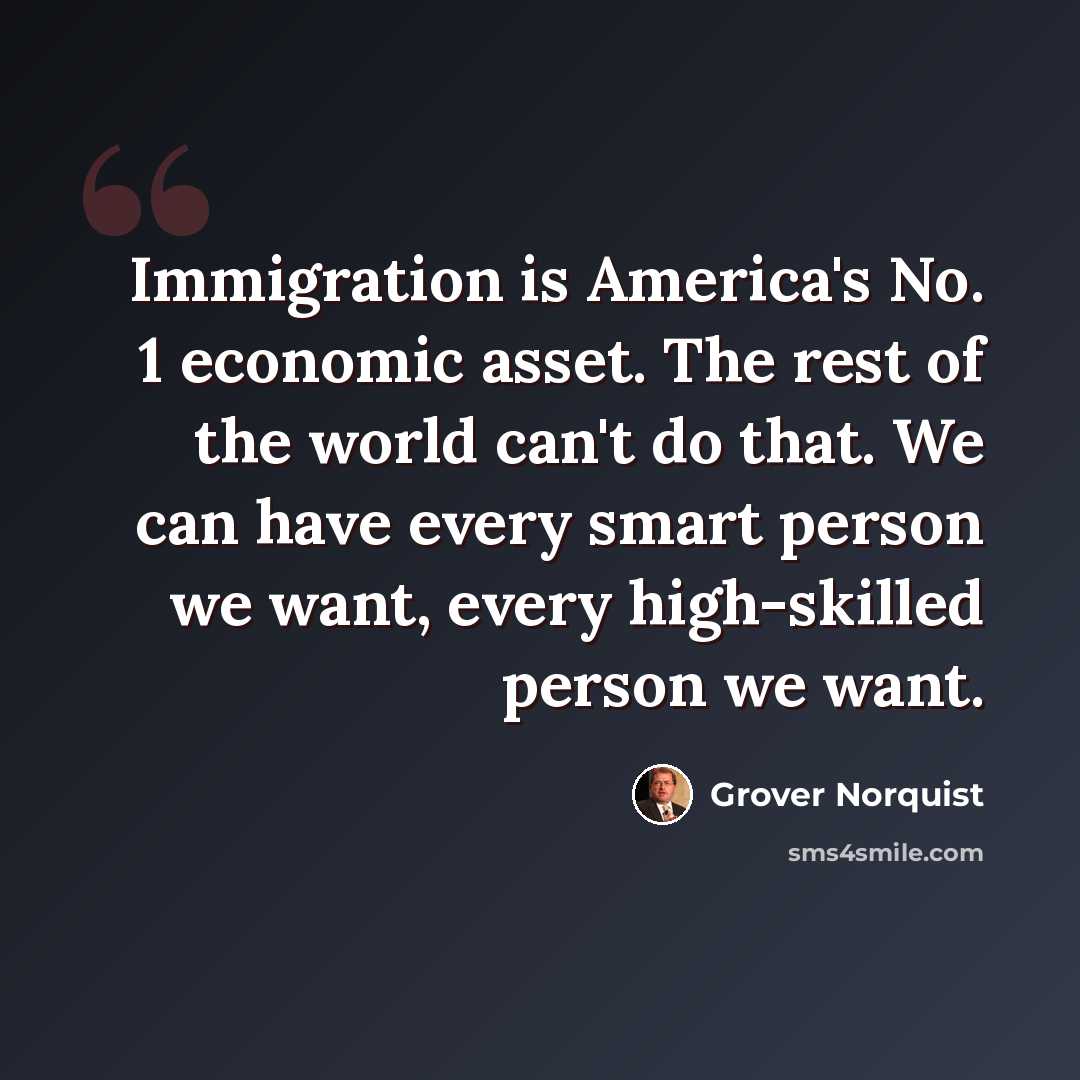 “Immigration is America's No. 1 economic asset. The rest of the world can't do that. We can have every smart person we want, every high-skilled person we want.” quote by Grover Norquist