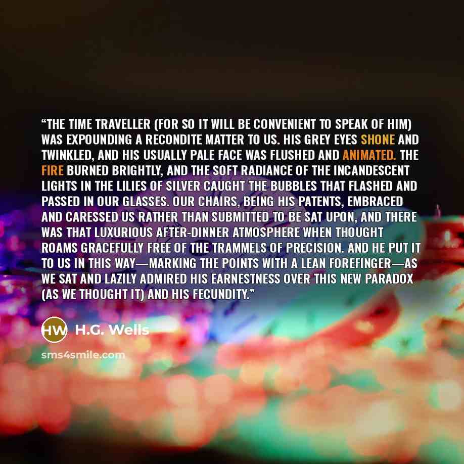 “The Time Traveller (for so it will be convenient to speak of him) was expounding a recondite matter to us. His grey eyes shone and twinkled, and his usually pale face was flushed and animated. The fire burned brightly, and the soft radiance of the incandescent lights in the lilies of silver caught…” quote by H.G. Wells