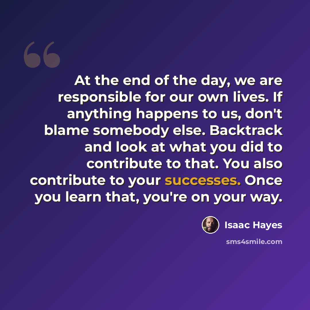 “At the end of the day, we are responsible for our own lives. If anything happens to us, don't blame somebody else. Backtrack and look at what you did to contribute to that. You also contribute to your successes. Once you learn that, you're on your way.” quote by Isaac Hayes