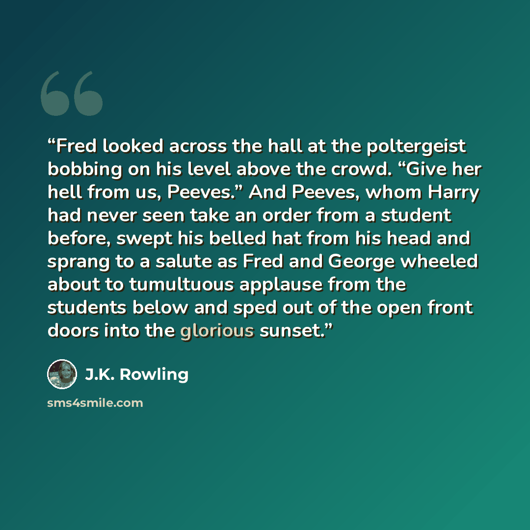 “Fred looked across the hall at the poltergeist bobbing on his level above the crowd. “Give her hell from us, Peeves.” And Peeves, whom Harry had never seen take an order from a student before, swept his belled hat from his head and sprang to a salute as Fred and George wheeled about to tumultuous…” quote by J.K. Rowling
