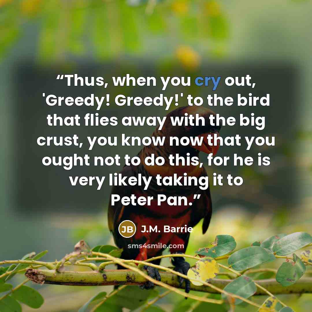“Thus, when you cry out, 'Greedy! Greedy!' to the bird that flies away with the big crust, you know now that you ought not to do this, for he is very likely taking it to Peter Pan.” quote by J.M. Barrie