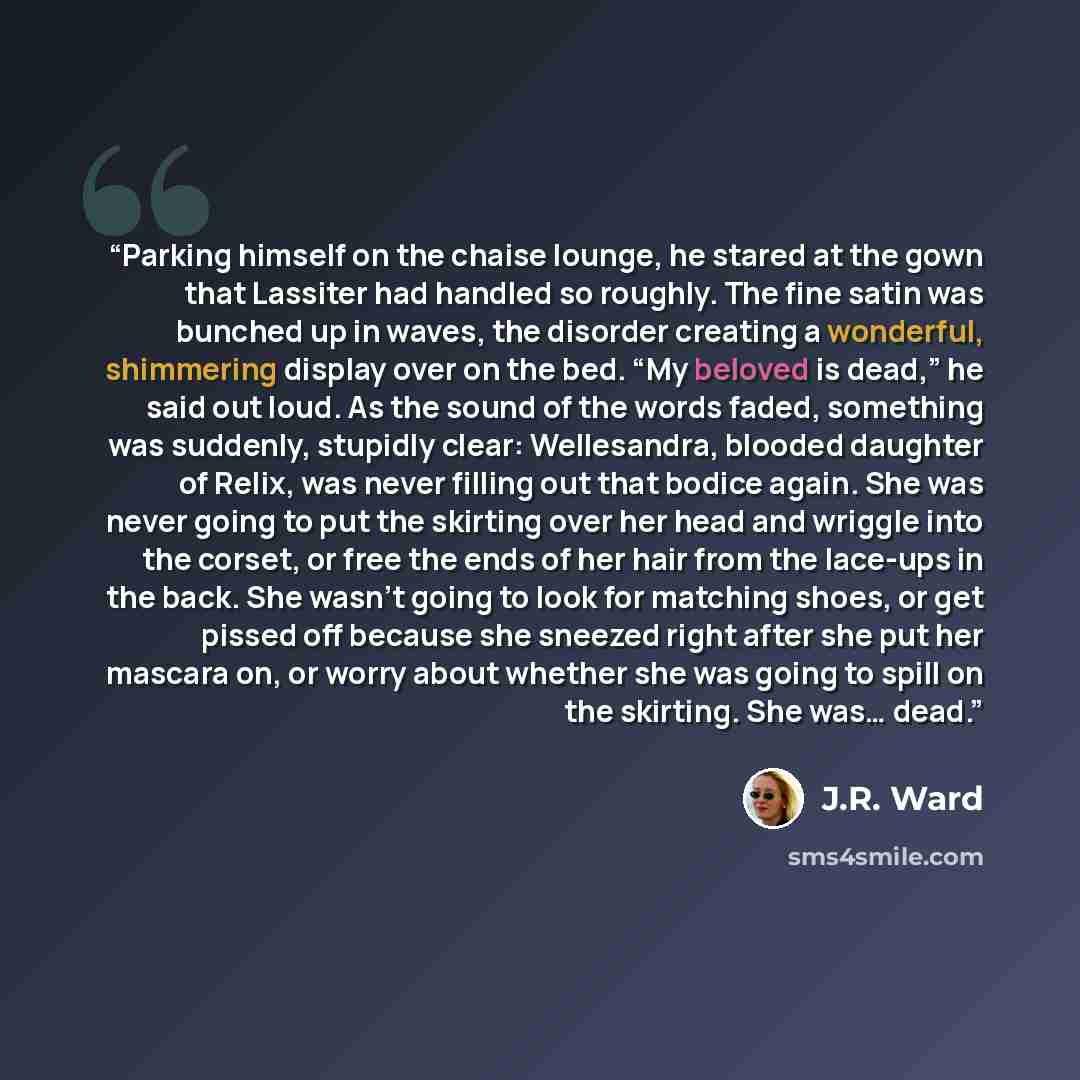“Parking himself on the chaise lounge, he stared at the gown that Lassiter had handled so roughly. The fine satin was bunched up in waves, the disorder creating a wonderful, shimmering display over on the bed. “My beloved is dead,” he said out loud. As the sound of the words faded, something was…” quote by J.R. Ward