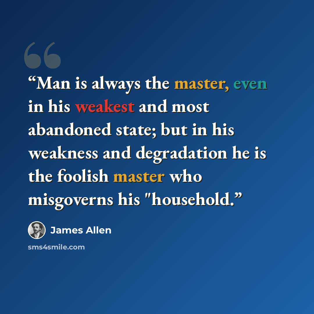 “Man is always the master, even in his weakest and most abandoned state; but in his weakness and degradation he is the foolish master who misgoverns his "household.” quote by James Allen