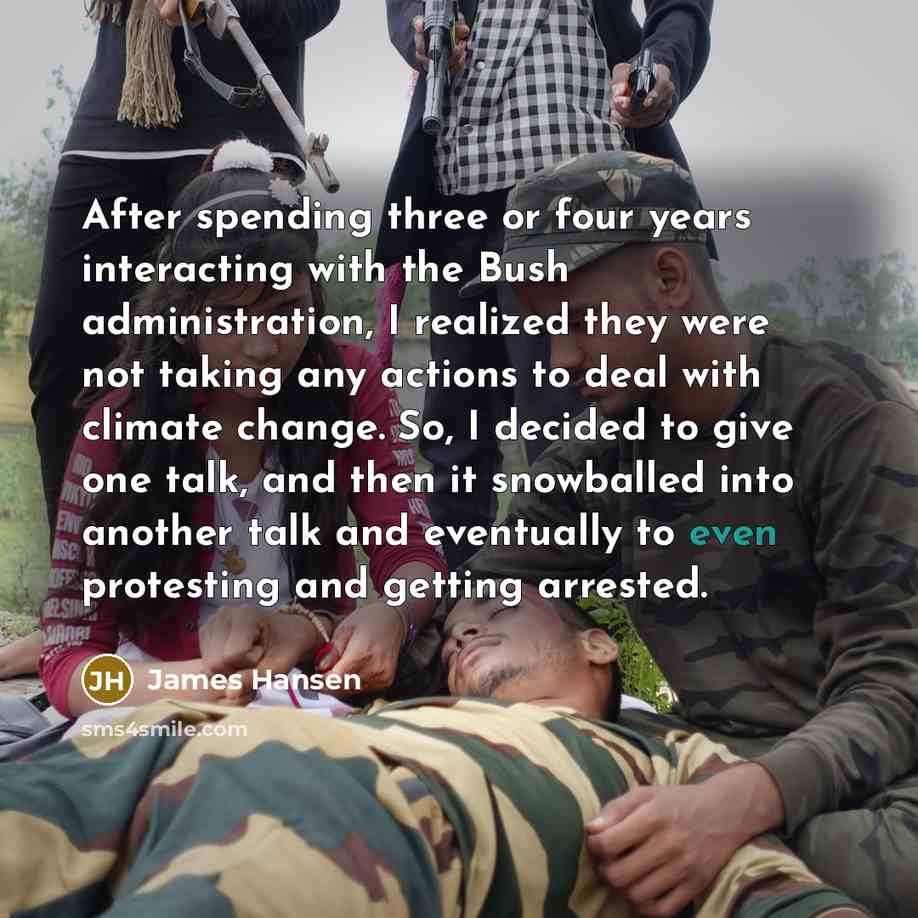 “After spending three or four years interacting with the Bush administration, I realized they were not taking any actions to deal with climate change. So, I decided to give one talk, and then it snowballed into another talk and eventually to even protesting and getting arrested.” quote by James Hansen