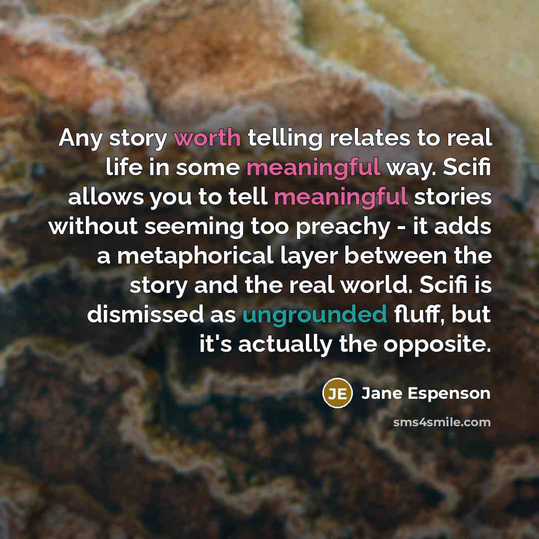 “Any story worth telling relates to real life in some meaningful way. Scifi allows you to tell meaningful stories without seeming too preachy - it adds a metaphorical layer between the story and the real world. Scifi is dismissed as ungrounded fluff, but it's actually the opposite.” quote by Jane Espenson