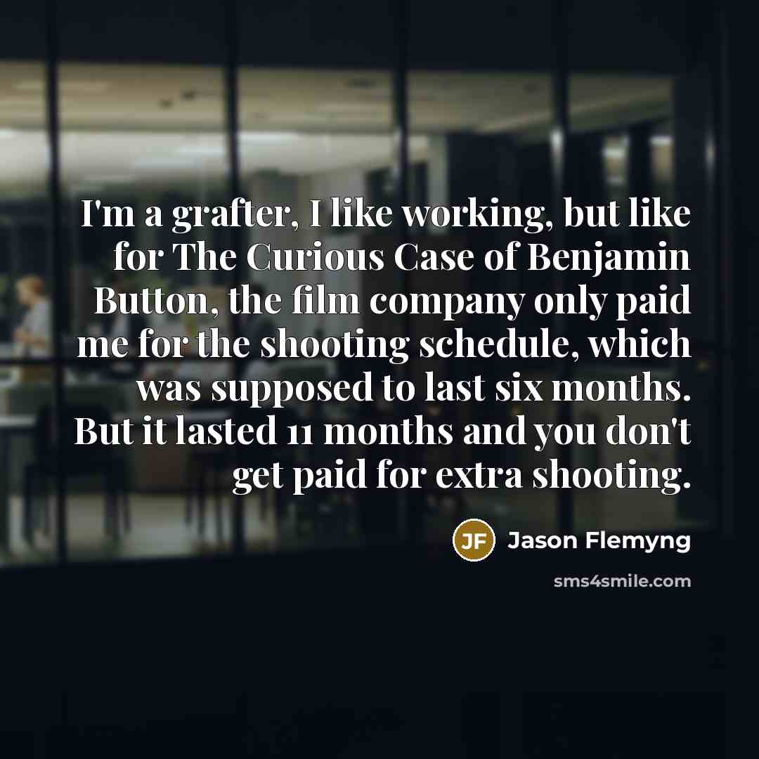 “I'm a grafter, I like working, but like for The Curious Case of Benjamin Button, the film company only paid me for the shooting schedule, which was supposed to last six months. But it lasted 11 months and you don't get paid for extra shooting.” quote by Jason Flemyng