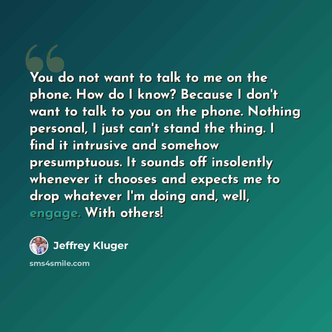 “You do not want to talk to me on the phone. How do I know? Because I don't want to talk to you on the phone. Nothing personal, I just can't stand the thing. I find it intrusive and somehow presumptuous. It sounds off insolently whenever it chooses and expects me to drop whatever I'm doing and…” quote by Jeffrey Kluger