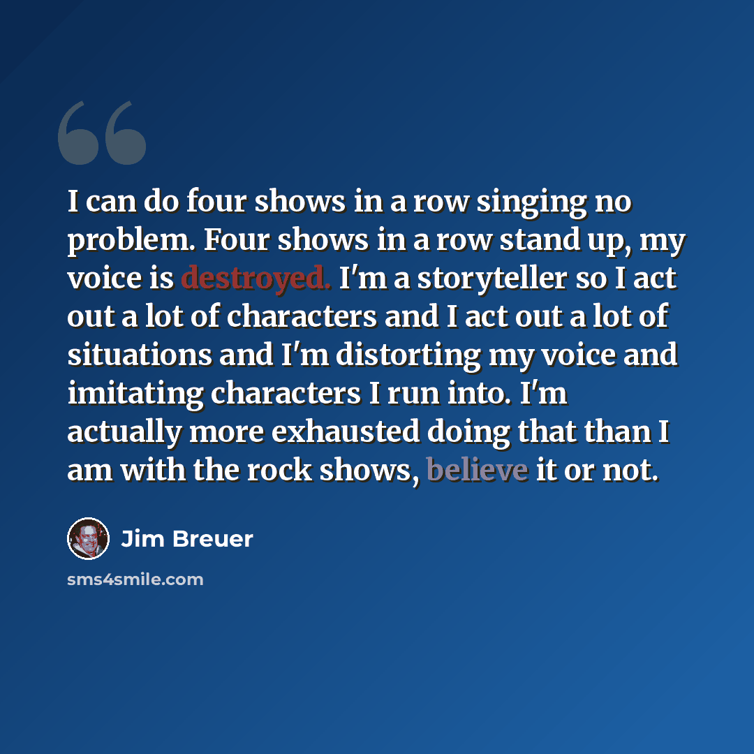 “I can do four shows in a row singing no problem. Four shows in a row stand up, my voice is destroyed. I'm a storyteller so I act out a lot of characters and I act out a lot of situations and I'm distorting my voice and imitating characters I run into. I'm actually more exhausted doing that than I…” quote by Jim Breuer