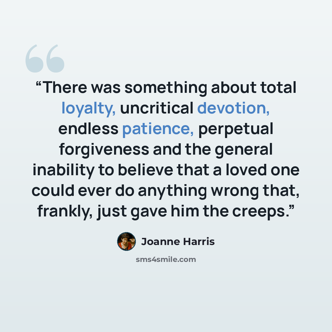 “There was something about total loyalty, uncritical devotion, endless patience, perpetual forgiveness and the general inability to believe that a loved one could ever do anything wrong that, frankly, just gave him the creeps.” quote by Joanne Harris