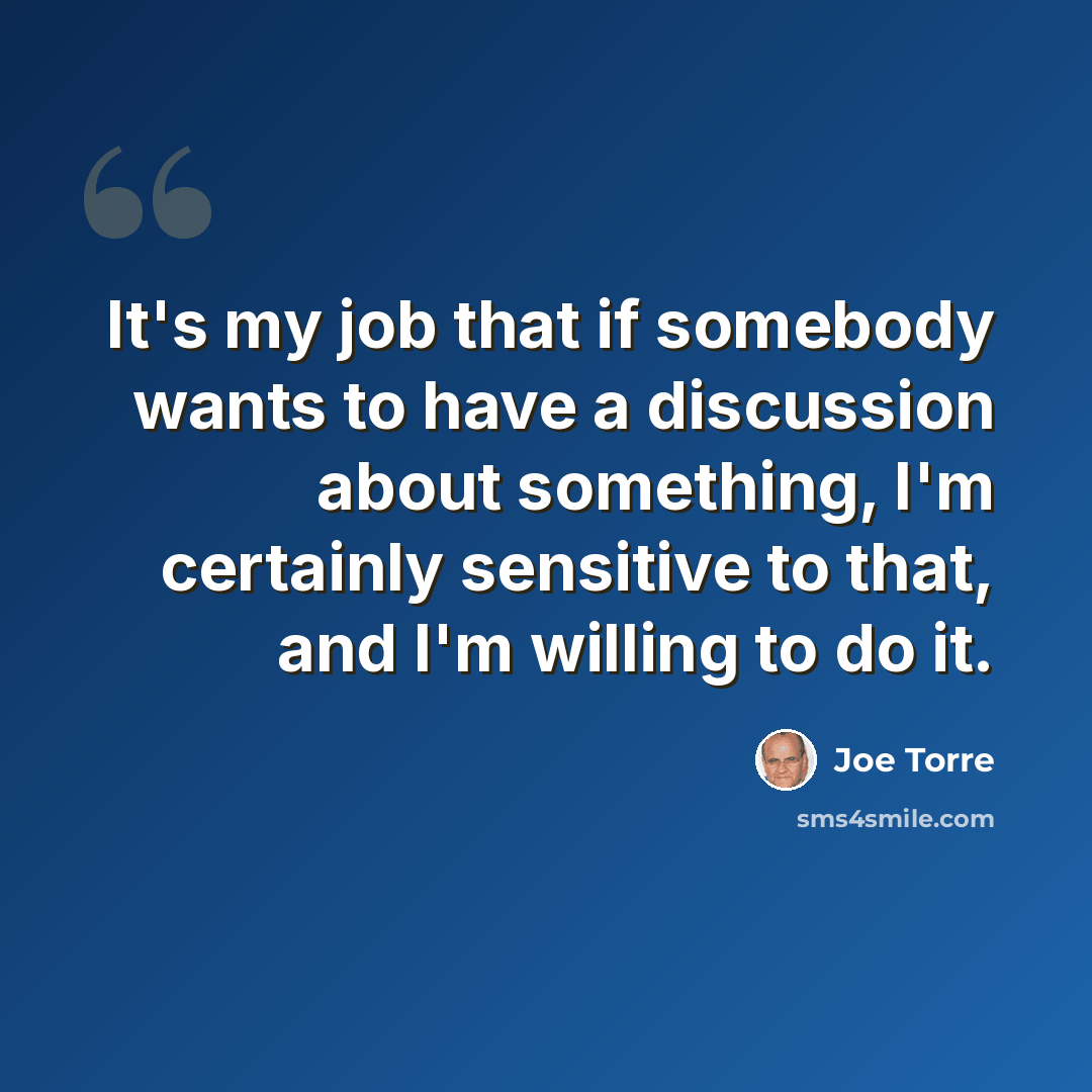 “It's my job that if somebody wants to have a discussion about something, I'm certainly sensitive to that, and I'm willing to do it.” quote by Joe Torre