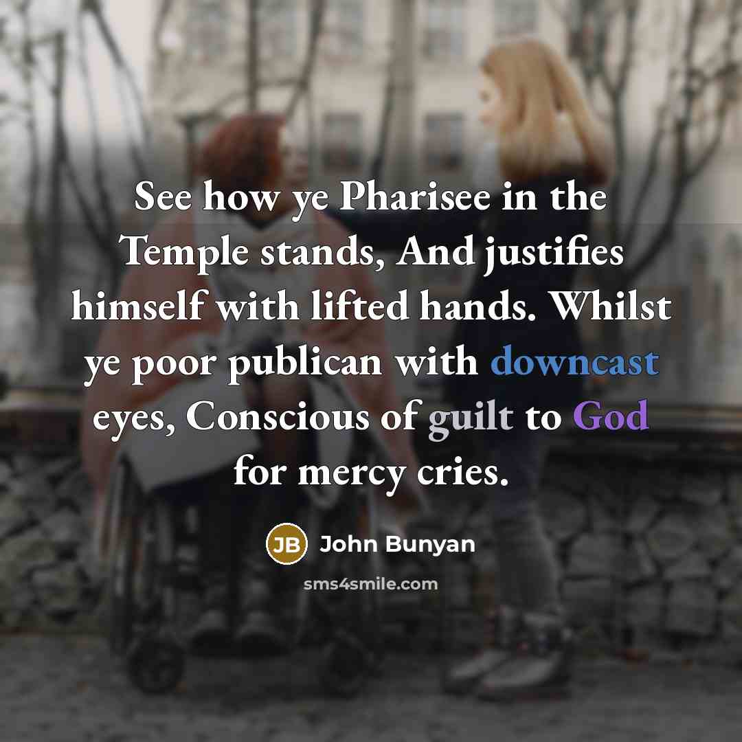 “See how ye Pharisee in the Temple stands, And justifies himself with lifted hands. Whilst ye poor publican with downcast eyes, Conscious of guilt to God for mercy cries.” quote by John Bunyan