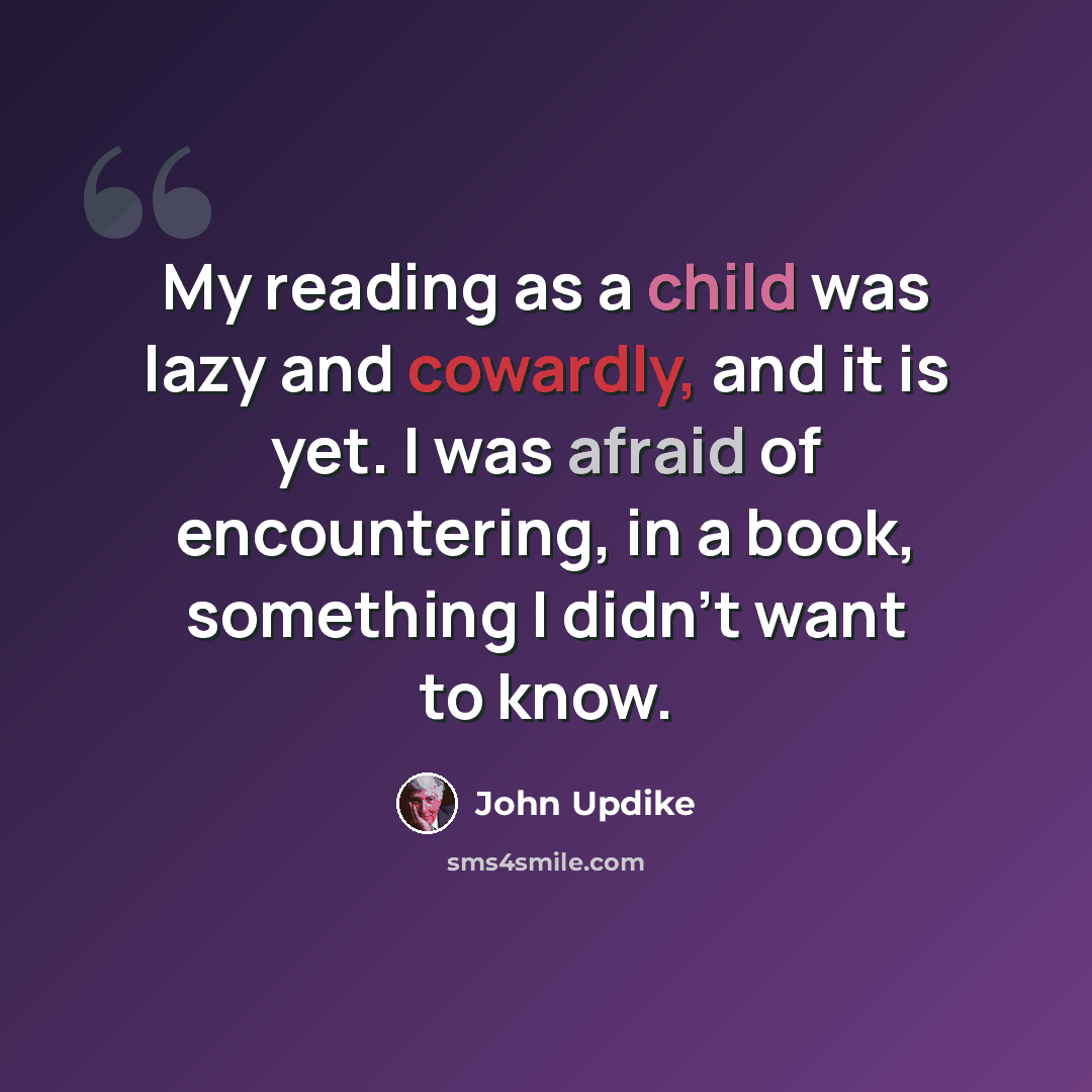 “My reading as a child was lazy and cowardly, and it is yet. I was afraid of encountering, in a book, something I didn't want to know.” quote by John Updike