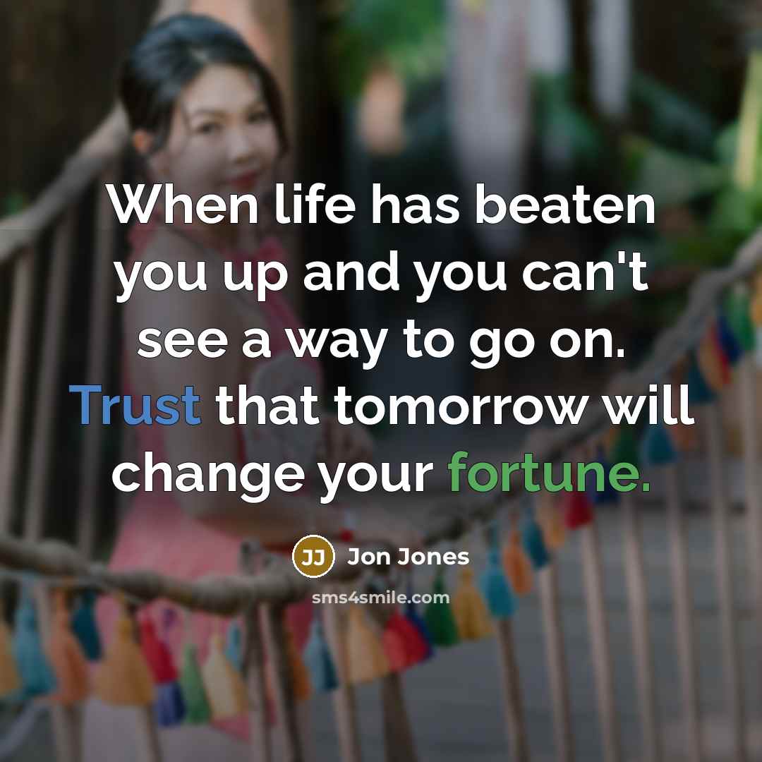 “When life has beaten you up and you can't see a way to go on. Trust that tomorrow will change your fortune.” quote by Jon Jones