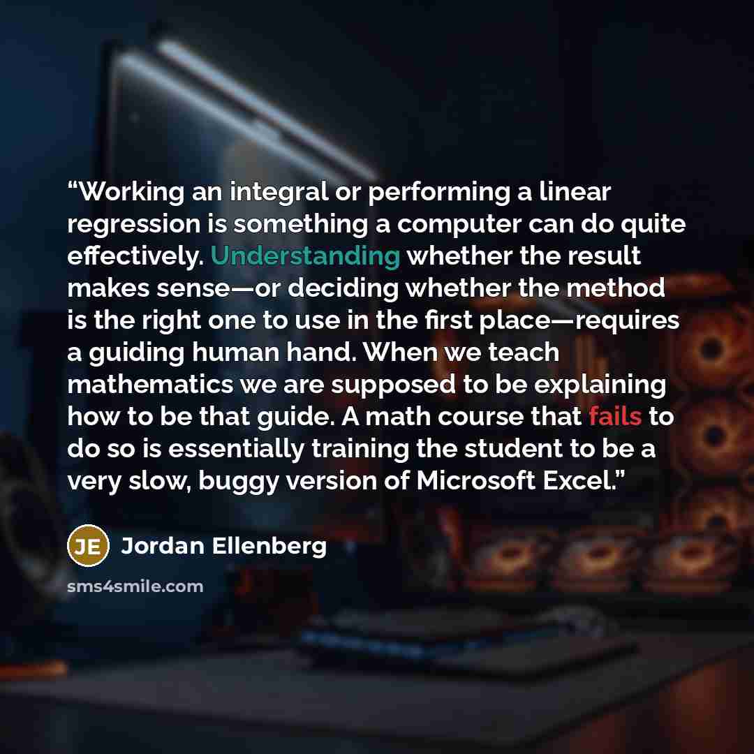 “Working an integral or performing a linear regression is something a computer can do quite effectively. Understanding whether the result makes sense—or deciding whether the method is the right one to use in the first place—requires a guiding human hand. When we teach mathematics we are supposed to…” quote by Jordan Ellenberg