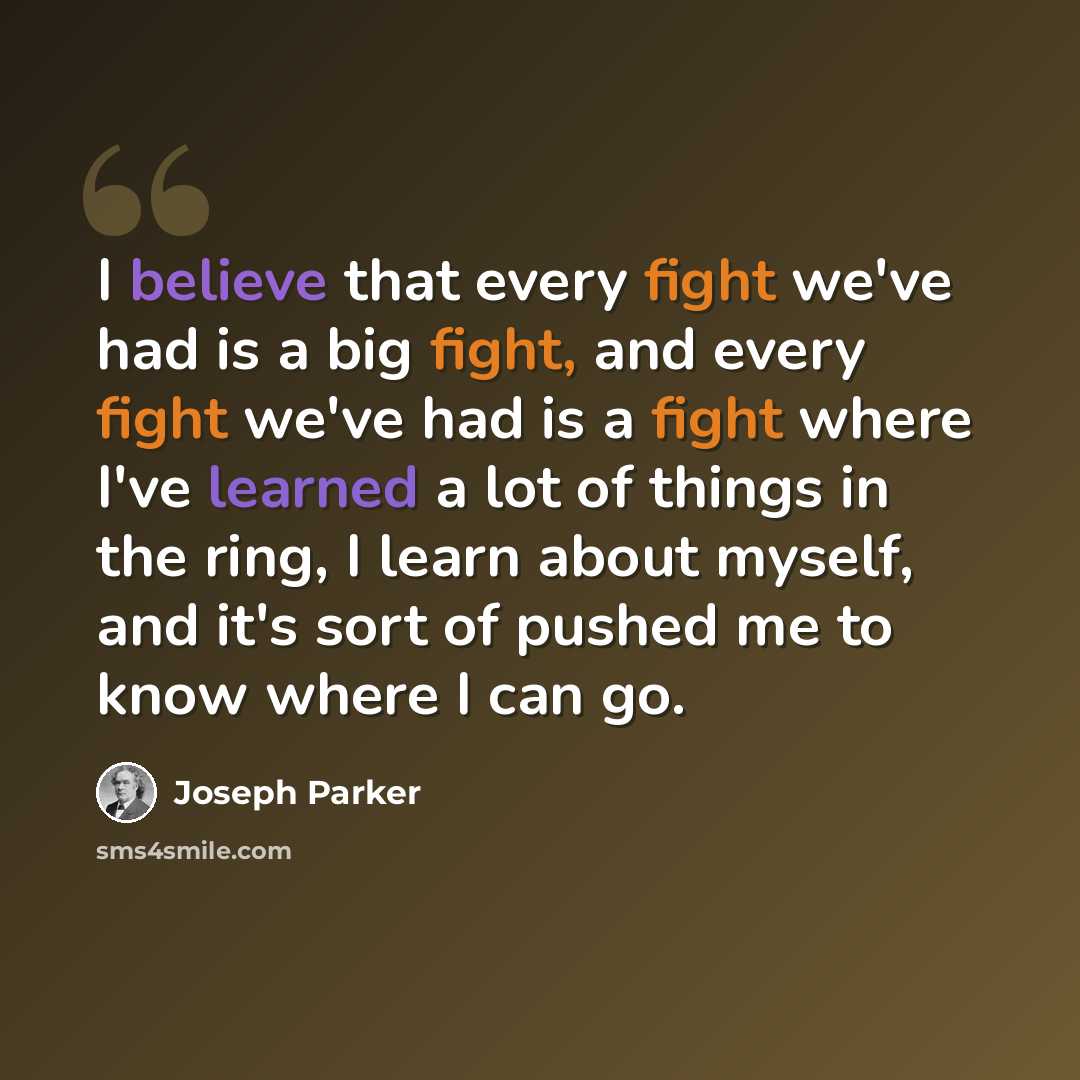 “I believe that every fight we've had is a big fight, and every fight we've had is a fight where I've learned a lot of things in the ring, I learn about myself, and it's sort of pushed me to know where I can go.” quote by Joseph Parker