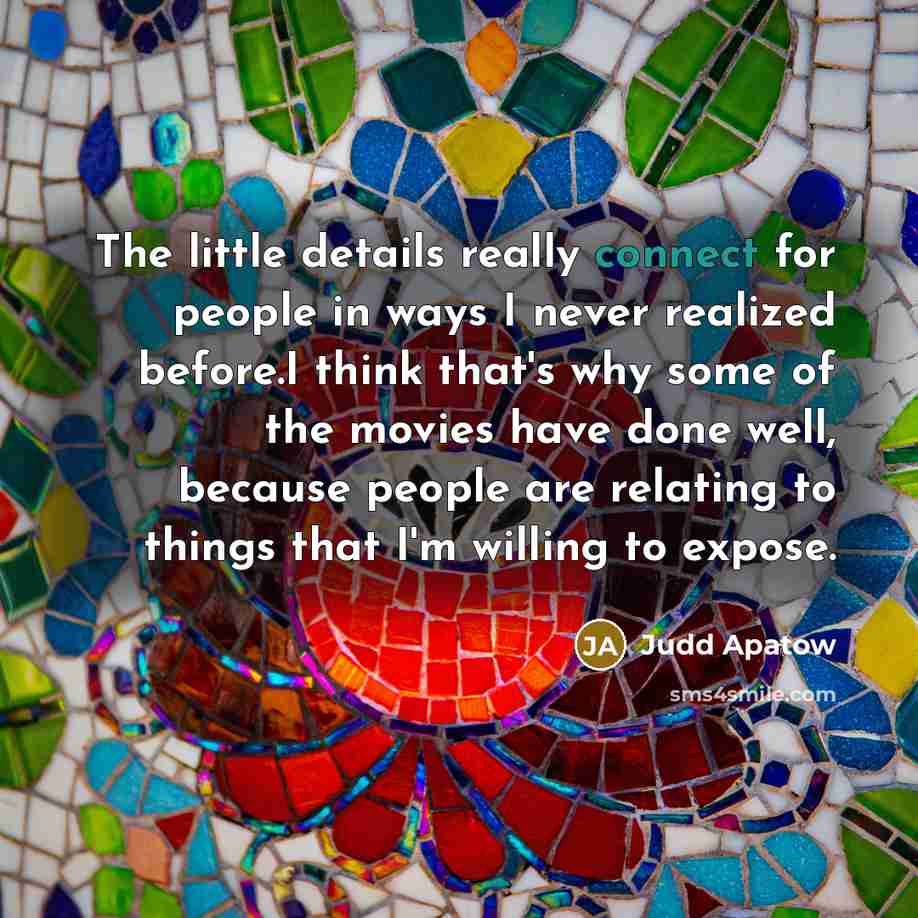 “The little details really connect for people in ways I never realized before.I think that's why some of the movies have done well, because people are relating to things that I'm willing to expose.” quote by Judd Apatow